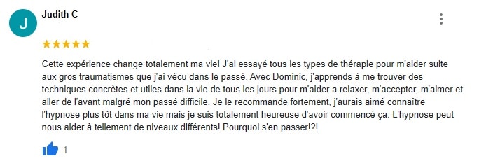 Cette expérience change totalement ma vie! J'ai essayé tous les types de thérapie pour m'aider suite aux gros traumatismes que j'ai vécu dans le passé. Avec Dominic, j'apprends à me trouver des techniques concrètes et utiles dans la vie de tous les jours pour m'aider a relaxer, m'accepter, m'aimer et aller de l'avant malgré mon passé difficile. Je le recommande fortement, j'aurais aimé connaître l'hypnose plus tôt dans ma vie mais je suis totalement heureuse d'avoir commencé ça. L'hypnose peut nous aider à tellement de niveaux différents! Pourquoi s'en passer!?!